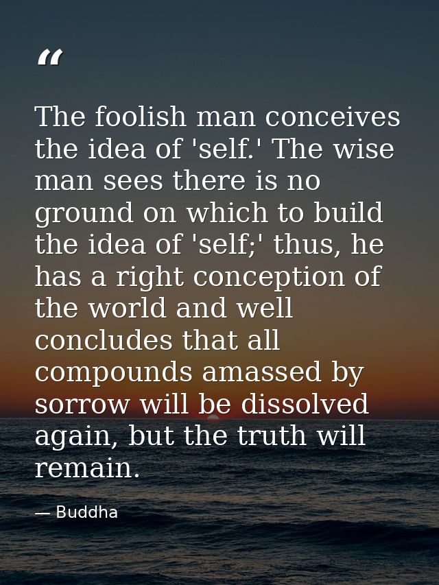 The foolish man conceives the idea of 'self.' The wise man sees there is no ground on which to build the idea of 'self;' — Buddha