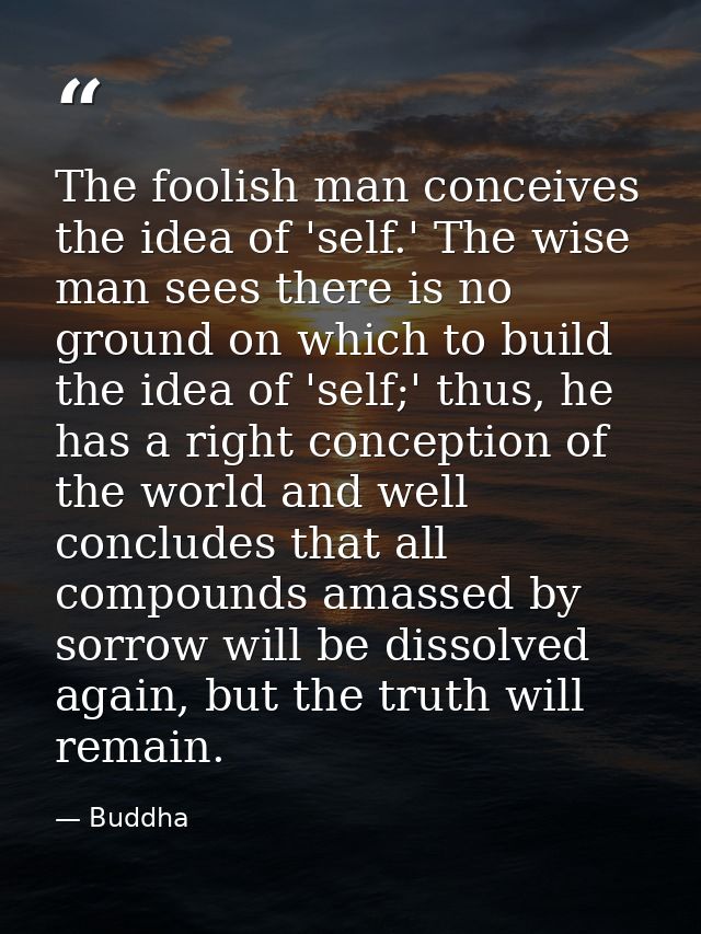 The foolish man conceives the idea of 'self.' The wise man sees there is no ground on which to build the idea of 'self;' — Buddha