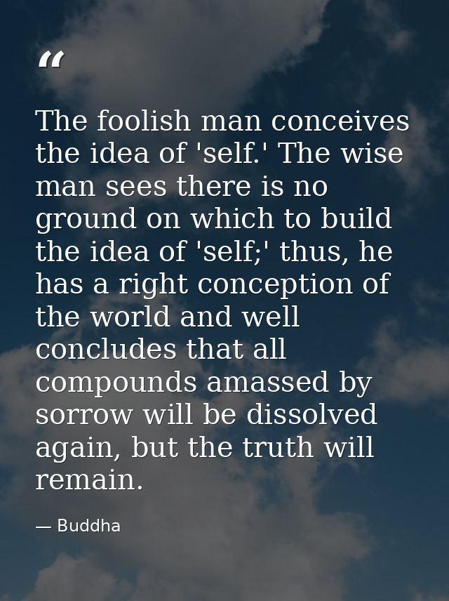 The foolish man conceives the idea of 'self.' The wise man sees there is no ground on which to build the idea of 'self;' — Buddha