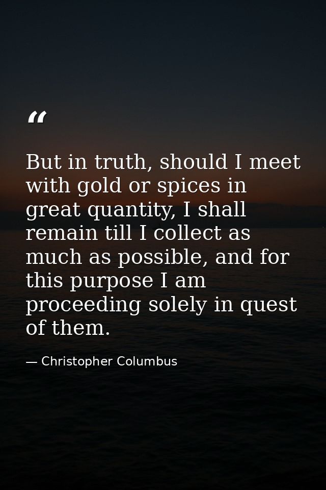 But in truth, should I meet with gold or spices in great quantity, I shall remain till I collect as much as possible, an — Christopher Columbus