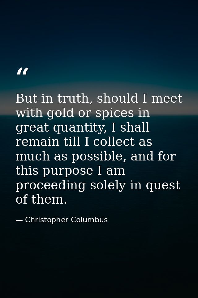 But in truth, should I meet with gold or spices in great quantity, I shall remain till I collect as much as possible, an — Christopher Columbus