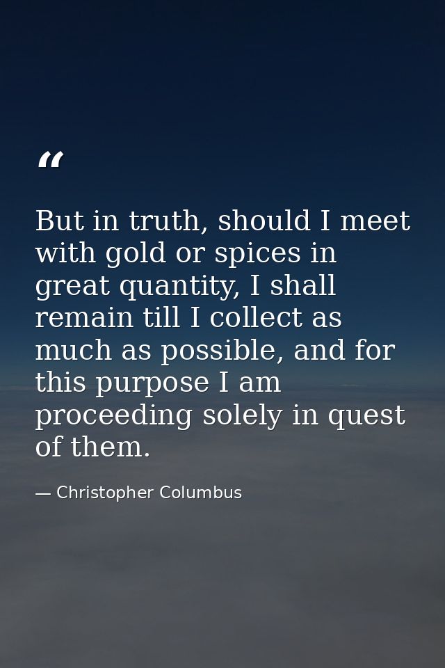 But in truth, should I meet with gold or spices in great quantity, I shall remain till I collect as much as possible, an — Christopher Columbus