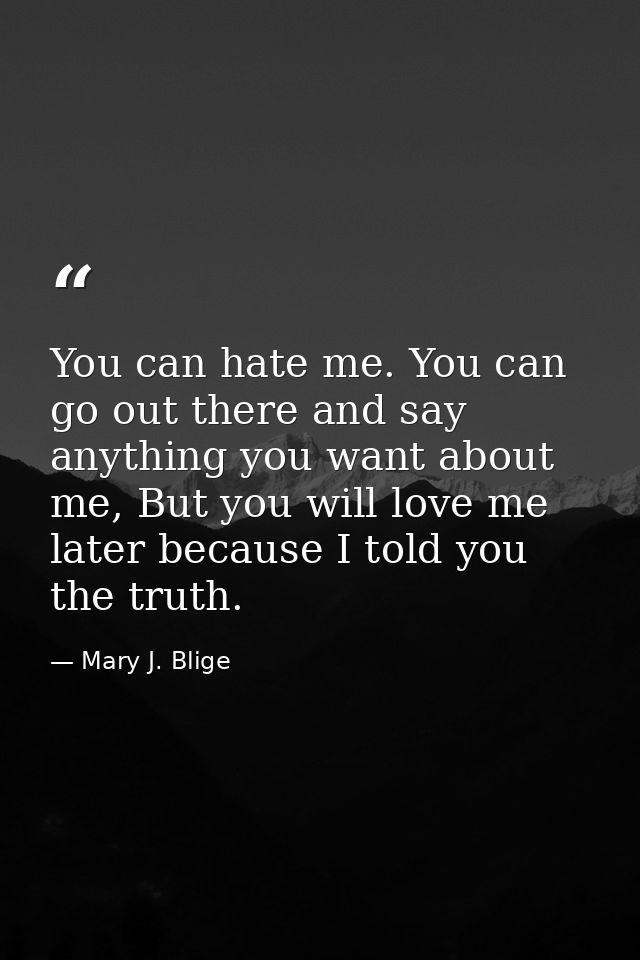 You can hate me. You can go out there and say anything you want about me, But you will love me later because I told you  — Mary J. Blige