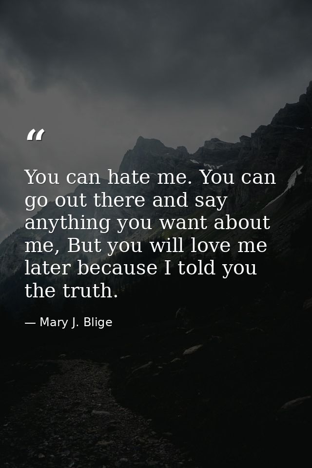 You can hate me. You can go out there and say anything you want about me, But you will love me later because I told you  — Mary J. Blige