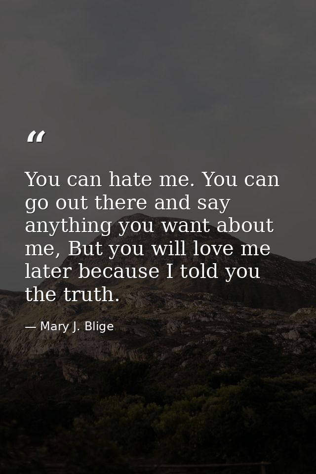 You can hate me. You can go out there and say anything you want about me, But you will love me later because I told you  — Mary J. Blige
