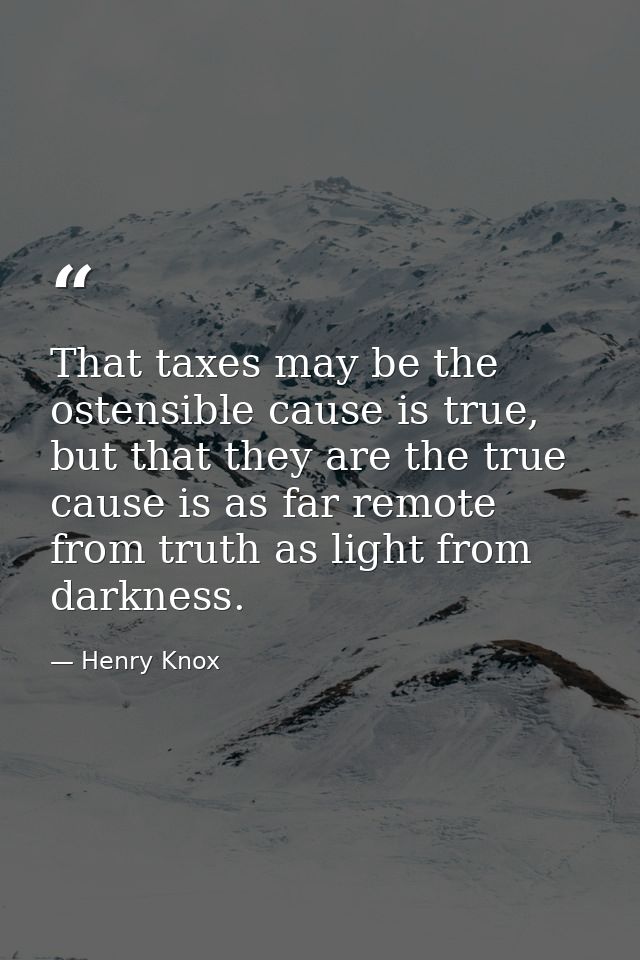 That taxes may be the ostensible cause is true, but that they are the true cause is as far remote from truth as light fr — Henry Knox