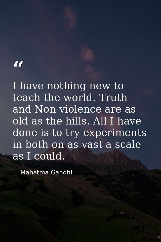 I have nothing new to teach the world. Truth and Non-violence are as old as the hills. All I have done is to try experim — Mahatma Gandhi