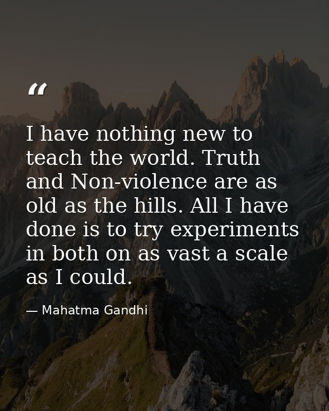 I have nothing new to teach the world. Truth and Non-violence are as old as the hills. All I have done is to try experim — Mahatma Gandhi
