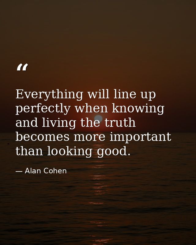 Everything will line up perfectly when knowing and living the truth becomes more important than looking good. — Alan Cohen