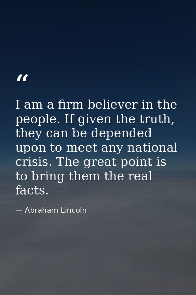 I am a firm believer in the people. If given the truth, they can be depended upon to meet any national crisis. The great — Abraham Lincoln