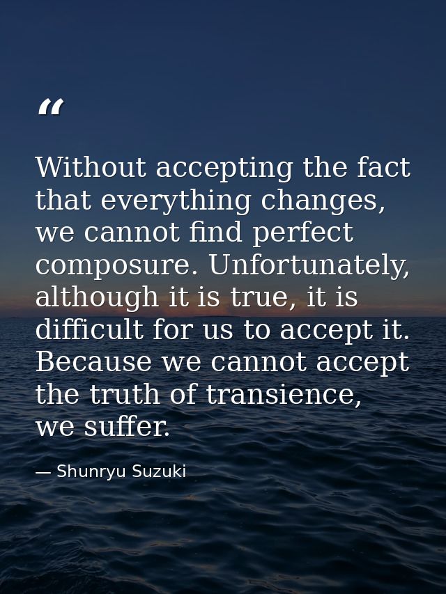 Without accepting the fact that everything changes, we cannot find perfect composure. Unfortunately, although it is true — Shunryu Suzuki