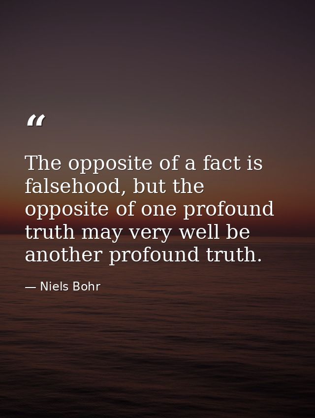The opposite of a fact is falsehood, but the opposite of one profound truth may very well be another profound truth. — Niels Bohr