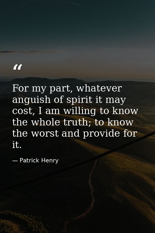 For my part, whatever anguish of spirit it may cost, I am willing to know the whole truth; to know the worst and provide — Patrick Henry