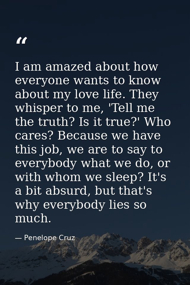 I am amazed about how everyone wants to know about my love life. They whisper to me, 'Tell me the truth? Is it true?' Wh — Penelope Cruz