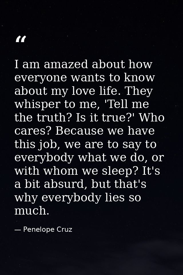 I am amazed about how everyone wants to know about my love life. They whisper to me, 'Tell me the truth? Is it true?' Wh — Penelope Cruz