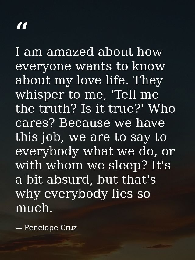 I am amazed about how everyone wants to know about my love life. They whisper to me, 'Tell me the truth? Is it true?' Wh — Penelope Cruz