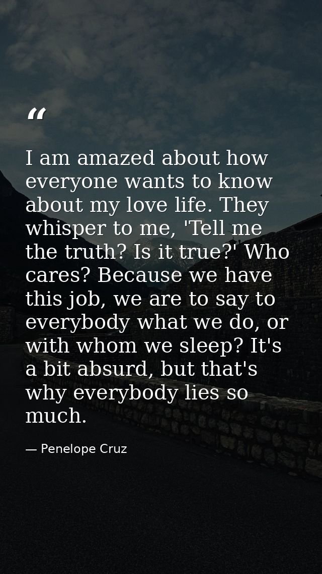 I am amazed about how everyone wants to know about my love life. They whisper to me, 'Tell me the truth? Is it true?' Wh — Penelope Cruz