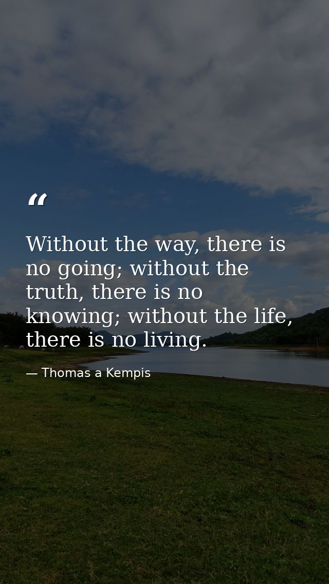 Without the way, there is no going; without the truth, there is no knowing; without the life, there is no living. — Thomas a Kempis
