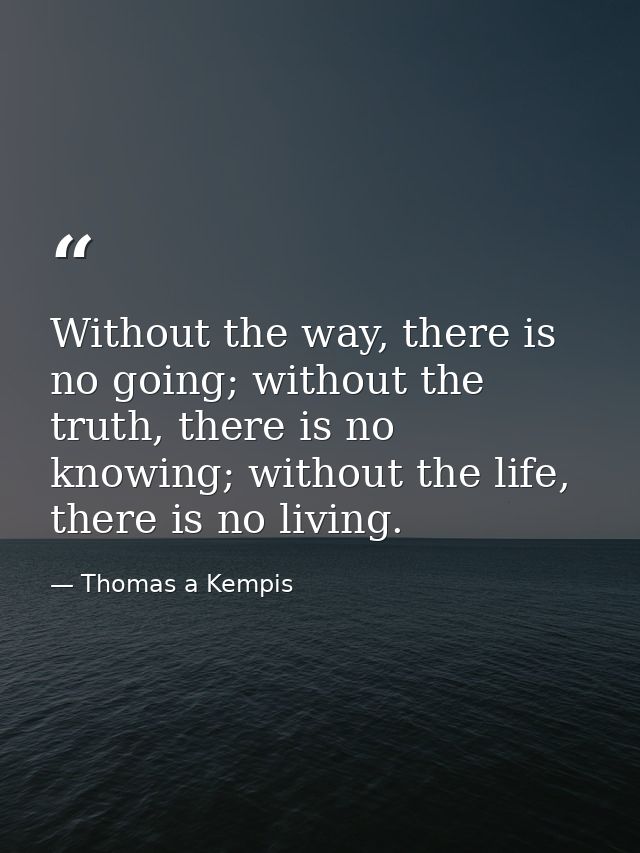 Without the way, there is no going; without the truth, there is no knowing; without the life, there is no living. — Thomas a Kempis