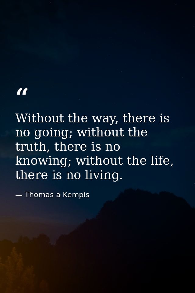 Without the way, there is no going; without the truth, there is no knowing; without the life, there is no living. — Thomas a Kempis