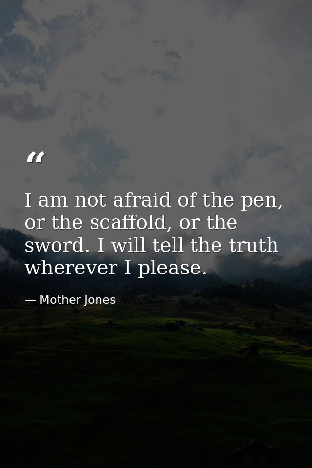 I am not afraid of the pen, or the scaffold, or the sword. I will tell the truth wherever I please. — Mother Jones