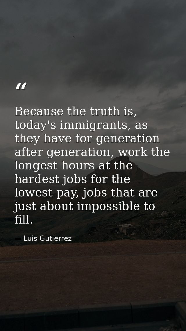 Because the truth is, today's immigrants, as they have for generation after generation, work the longest hours at the ha — Luis Gutierrez