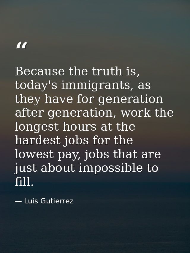 Because the truth is, today's immigrants, as they have for generation after generation, work the longest hours at the ha — Luis Gutierrez