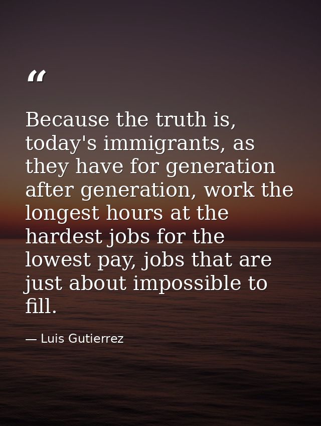 Because the truth is, today's immigrants, as they have for generation after generation, work the longest hours at the ha — Luis Gutierrez