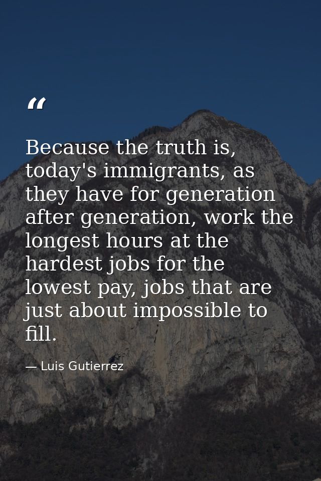 Because the truth is, today's immigrants, as they have for generation after generation, work the longest hours at the ha — Luis Gutierrez