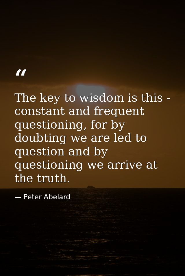 The key to wisdom is this - constant and frequent questioning, for by doubting we are led to question and by questioning — Peter Abelard
