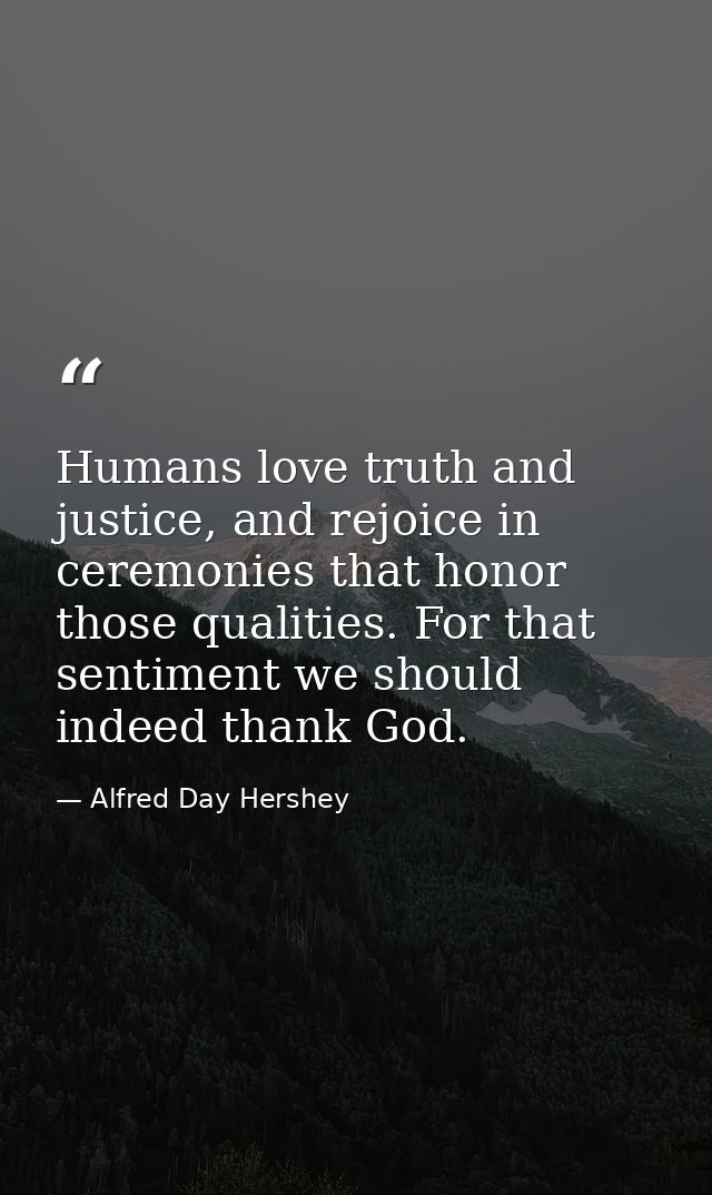 Humans love truth and justice, and rejoice in ceremonies that honor those qualities. For that sentiment we should indeed — Alfred Day Hershey