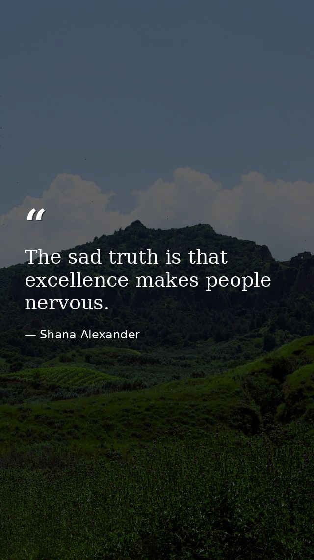 The sad truth is that excellence makes people nervous. — Shana Alexander
