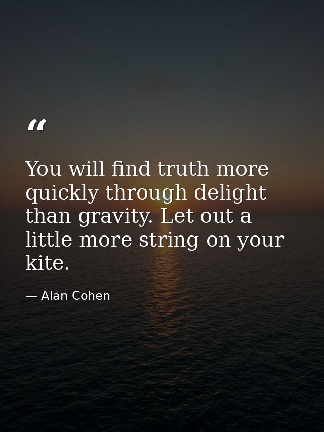 You will find truth more quickly through delight than gravity. Let out a little more string on your kite. — Alan Cohen