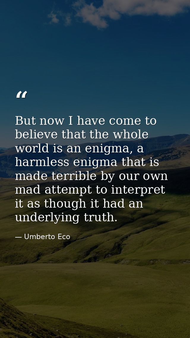 But now I have come to believe that the whole world is an enigma, a harmless enigma that is made terrible by our own mad — Umberto Eco