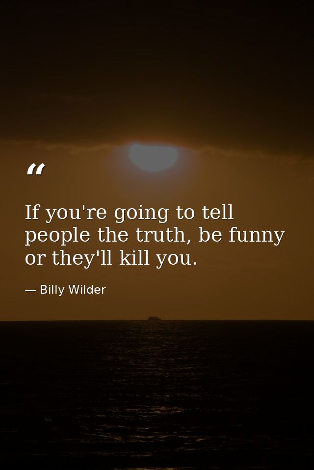 If you're going to tell people the truth, be funny or they'll kill you. — Billy Wilder