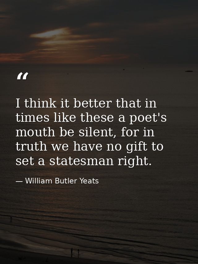 I think it better that in times like these a poet's mouth be silent, for in truth we have no gift to set a statesman rig — William Butler Yeats