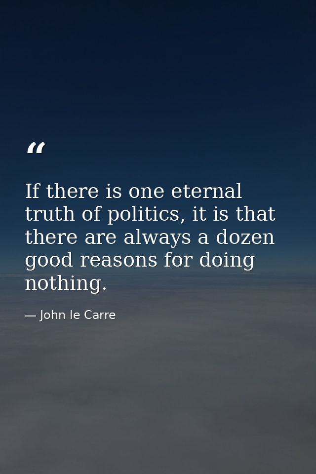 If there is one eternal truth of politics, it is that there are always a dozen good reasons for doing nothing. — John le Carre