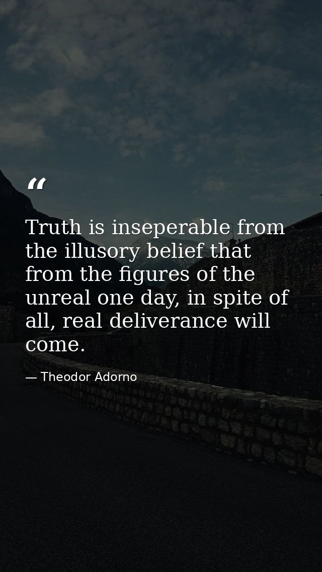 Truth is inseperable from the illusory belief that from the figures of the unreal one day, in spite of all, real deliver — Theodor Adorno