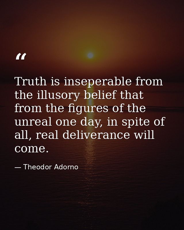 Truth is inseperable from the illusory belief that from the figures of the unreal one day, in spite of all, real deliver — Theodor Adorno