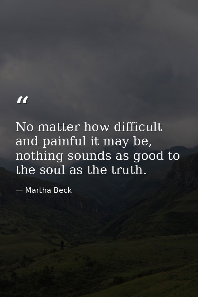 No matter how difficult and painful it may be, nothing sounds as good to the soul as the truth. — Martha Beck