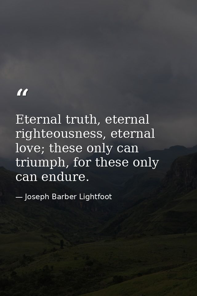 Eternal truth, eternal righteousness, eternal love; these only can triumph, for these only can endure. — Joseph Barber Lightfoot