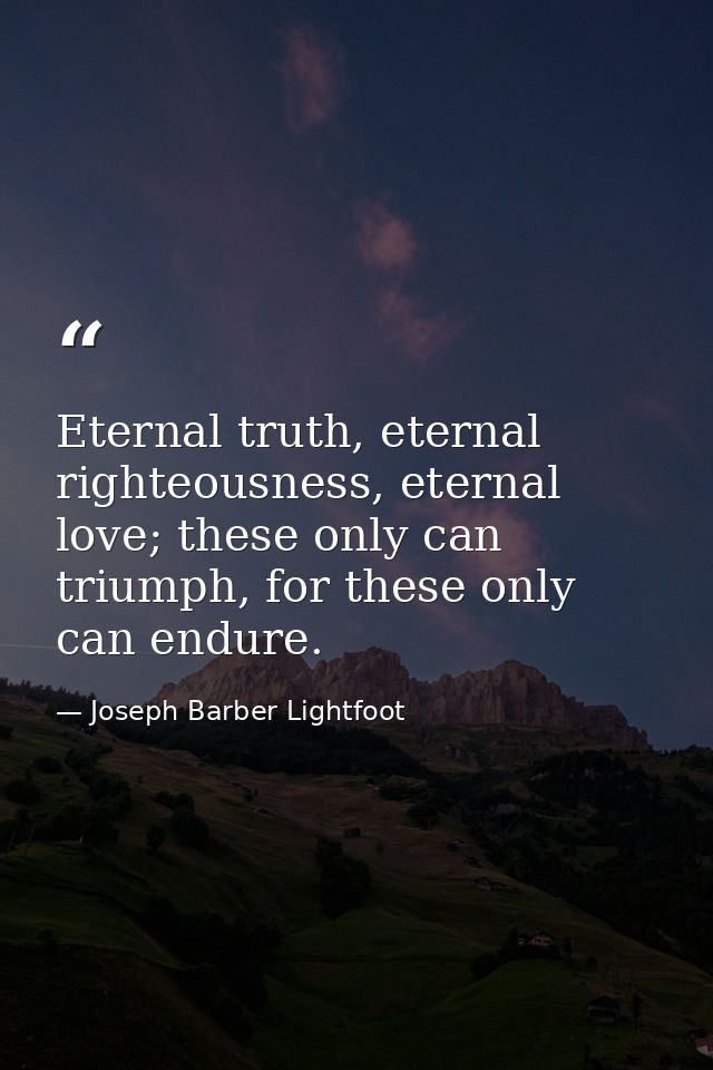 Eternal truth, eternal righteousness, eternal love; these only can triumph, for these only can endure. — Joseph Barber Lightfoot