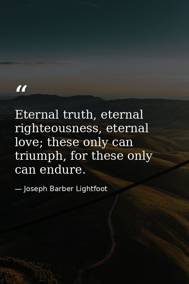 Eternal truth, eternal righteousness, eternal love; these only can triumph, for these only can endure. — Joseph Barber Lightfoot