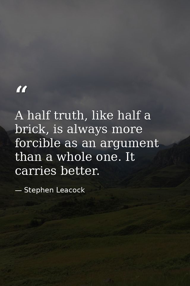 A half truth, like half a brick, is always more forcible as an argument than a whole one. It carries better. — Stephen Leacock
