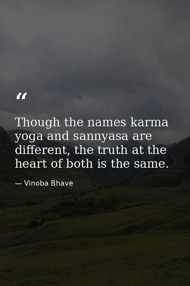 Though the names karma yoga and sannyasa are different, the truth at the heart of both is the same. — Vinoba Bhave