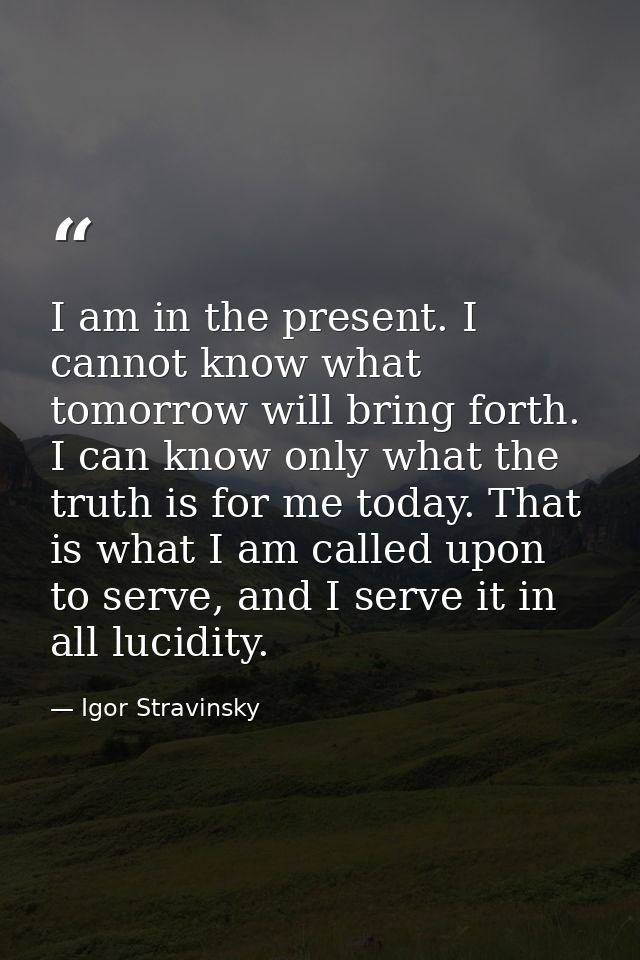 I am in the present. I cannot know what tomorrow will bring forth. I can know only what the truth is for me today. That  — Igor Stravinsky