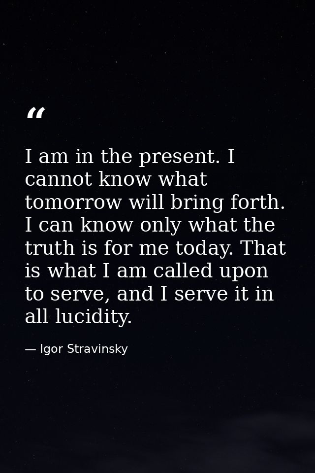 I am in the present. I cannot know what tomorrow will bring forth. I can know only what the truth is for me today. That  — Igor Stravinsky