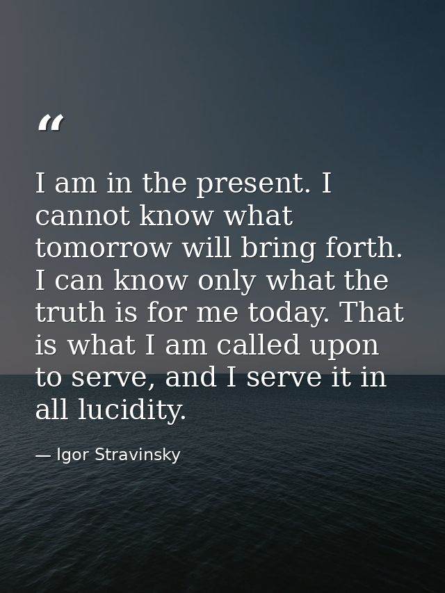 I am in the present. I cannot know what tomorrow will bring forth. I can know only what the truth is for me today. That  — Igor Stravinsky