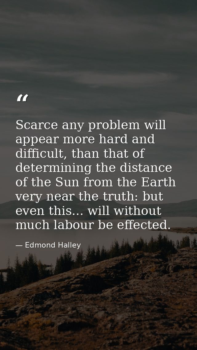 Scarce any problem will appear more hard and difficult, than that of determining the distance of the Sun from the Earth  — Edmond Halley