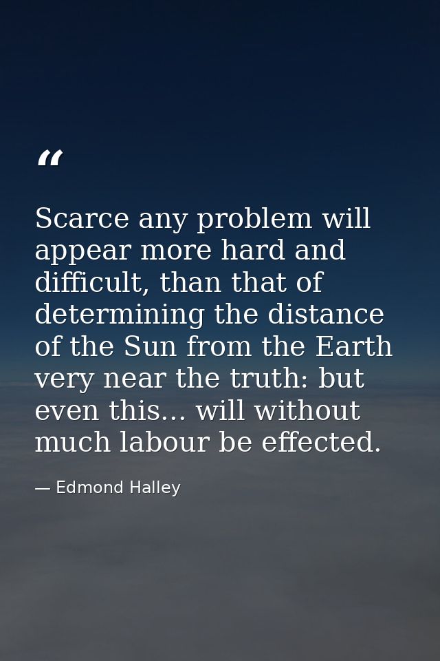 Scarce any problem will appear more hard and difficult, than that of determining the distance of the Sun from the Earth  — Edmond Halley